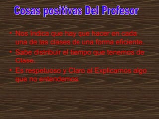• Nos Indica que hay que hacer en cada
  una de las clases de una forma eficiente.
• Sabe distribuir el tiempo que tenemos de
  Clase.
• Es respetuoso y Claro al Explicarnos algo
  que no entendemos.
 