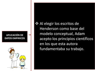APLICACIÓN DE
DATOS EMPIRICOS
 Al elegir los escritos de
Henderson como base del
modelo conceptual, Adam
acepto los principios científicos
en los que esta autora
fundamentaba su trabajo.
 