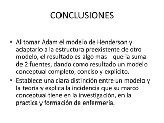 CONCLUSIONES
• Al tomar Adam el modelo de Henderson y
adaptarlo a la estructura preexistente de otro
modelo, el resultado es algo mas que la suma
de 2 fuentes, dando como resultado un modelo
conceptual completo, conciso y explicito.
• Establece una clara distinción entre un modelo y
la teoría y explica la incidencia que su marco
conceptual tiene en la investigación, en la
practica y formación de enfermería.
 