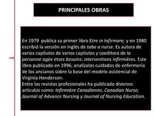 PRINCIPALES OBRAS
En 1979 publica su primer libro Etre in Infirmare, y en 1980
escribió la versión en inglés de tobe a nurse. Es autora de
varios capítulos de varios capítulos y coeditora de la
personne agèe etses besoins: interventions infirmières. Este
libro publicado en 1996, analízalos cuidados de enfermería
de los ancianos sobre la base del modelo asistencial de
Virginia Henderson.
Entre las revistas profesionales ha publicado diversos
artículos como: Infirmière Canadienne, Canadian Nurse,
Journal of Advance Nursing y Journal of Nursing Education.
 