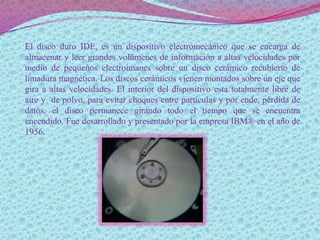 El disco duro IDE, es un dispositivo electromecánico que se encarga de
almacenar y leer grandes volúmenes de información a altas velocidades por
medio de pequeños electroimanes sobre un disco cerámico recubierto de
limadura magnética. Los discos cerámicos vienen montados sobre un eje que
gira a altas velocidades. El interior del dispositivo esta totalmente libre de
aire y de polvo, para evitar choques entre partículas y por ende, pérdida de
datos, el disco permanece girando todo el tiempo que se encuentra
encendido. Fue desarrollado y presentado por la empresa IBM® en el año de
1956.
 