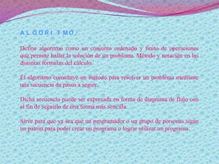 A L G O R I T M O :
Define algoritmo como un conjunto ordenado y finito de operaciones
que permite hallar la solución de un problema. Método y notación en las
distintas fórmulas del cálculo.
El algoritmo constituye un método para resolver un problema mediante
una secuencia de pasos a seguir.
Dicha secuencia puede ser expresada en forma de diagrama de flujo con
el fin de seguirlo de una forma más sencilla.
Sirve para que ya sea que un programador o un grupo de personas sigan
un patrón para poder crear un programa o lograr utilizar un programa.
 