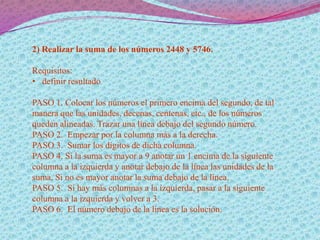 2) Realizar la suma de los números 2448 y 5746.
Requisitos:
• definir resultado
PASO 1. Colocar los números el primero encima del segundo, de tal
manera que las unidades, decenas, centenas, etc., de los números
queden alineadas. Trazar una línea debajo del segundo número.
PASO 2. Empezar por la columna más a la derecha.
PASO 3. Sumar los dígitos de dicha columna.
PASO 4. Si la suma es mayor a 9 anotar un 1 encima de la siguiente
columna a la izquierda y anotar debajo de la línea las unidades de la
suma. Si no es mayor anotar la suma debajo de la línea.
PASO 5. Si hay más columnas a la izquierda, pasar a la siguiente
columna a la izquierda y volver a 3.
PASO 6. El número debajo de la línea es la solución.
 