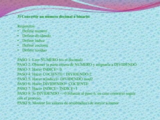 3) Convertir un numero decimal a binario:
Requisitos:
• Definir numero
• Definir dividendo
• Definir índice
• Definir cociente
• Definir residuo
PASO 1: Leer NUMERO (es el decimal)
PASO 2: Obtener la parte entera de NUMERO y asignarla a DIVIDENDO
PASO 3: Hacer INDICE= 0
PASO 4: Hacer COCIENTE= DIVIDENDO/2
PASO 5: Hacer a(índice)= DIVIDENDO mod2
PASO 6: Hacer DIVIDENDO= COCIENTE
PASO 7: Hacer INDICE= INDICE+1
PASO 8: Si DIVIDENDO <>0 bifurcar al paso 6, en caso contrario seguir
con el proceso.
PASO 9: Mostrar los valores de a(subíndice) de mayor a menor
 