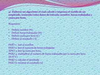 4) Elaborar un algoritmo el cual calcule e imprima el sueldo de un
empleado, teniendo como datos de entrada: nombre, horas trabajadas y
cuota por hora.
Requisitos:
• Definir nombre (N)
• Definir horas trabajadas (H)
• Definir cuota por hora (C)
• Definir el resultado ( S)
PASO 1: leer el nombre
PASO 2: leer el numero de horas trabajadas
APSO 3: leer la cuota por hora
PASO 4: multiplicar el numero de horas trabajadas por la cuota por hora
(S=H*C)
PASO 5: calcular el resultado
PASO 6: mostrar el resultado (s)
 