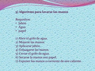 5) Algoritmo para lavarse las manos
Requisitos:
• Jabón
• Agua
• papel
1) Abrir el grifo de agua.
2) Mojarse las manos.
3) Aplicarse jabón.
4) Enjuagarse las manos.
5) Cerrar el grifo de agua.
6) Secarse la manos con papel.
7) Exponer las manos a corriente de aire caliente.
 