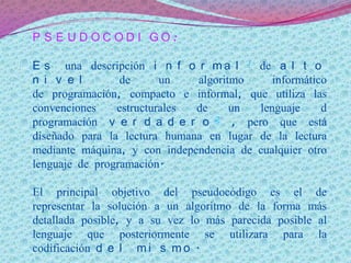 P S E U D O C O D I G O :
E s una descripción i n f o r m a l 1 de a l t o
n i v e l de un algoritmo informático
de programación, compacto e informal, que utiliza las
convenciones estructurales de un lenguaje d
programación v e r d a d e r o 2 , pero que está
diseñado para la lectura humana en lugar de la lectura
mediante máquina, y con independencia de cualquier otro
lenguaje de programación.
El principal objetivo del pseudocódigo es el de
representar la solución a un algoritmo de la forma más
detallada posible, y a su vez lo más parecida posible al
lenguaje que posteriormente se utilizara para la
codificación d e l m i s m o .
 