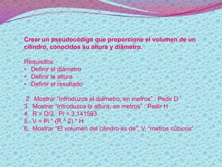 Crear un pseudocódigo que proporcione el volumen de un
cilindro, conocidos su altura y diámetro.
Requisitos:
• Definir el diámetro
• Definir la altura
• Definir el resultado
2. Mostrar “Introduzca el diámetro, en metros” : Pedir D
3. Mostrar “Introduzca la altura, en metros” : Pedir H
4. R = D/2 : Pi = 3,141593
5. V = Pi * (R ^ 2) * H
6. Mostrar “El volumen del cilindro es de”, V, “metros cúbicos”
 