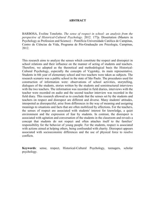 10
ABSTRACT
BARBOSA, Eveline Tonelotto. The sense of respect in school: an analysis from the
perspective of Historical-Cultural Psychology. 2012. 177p. Dissertation (Masters in
Psychology as Profession and Science) – Pontifícia Universidade Católica de Campinas,
Centro de Ciências da Vida, Programa de Pós-Graduação em Psicologia, Campinas,
2012.
This research aims to analyze the senses which constitute the respect and disrespect in
school relations and their influence on the manner of acting of students and teachers.
Therefore, we adopted as the theoretical and methodological basis the Historical-
Cultural Psychology, especially the concepts of Vygotsky, its main representative.
Students in 6th year of elementary school and two teachers were taken as subjects. The
research scenario was a public school in the state of São Paulo. The procedures used for
construction of information were: observations of school activities, storytelling,
dialogues of the students, stories written by the students and semistructured interviews
with the two teachers. The information was recorded in field diaries, interviews with the
teacher were recorded on audio and the second teacher interview was recorded in the
field diary. This research allowed us to conclude that the senses set by the students and
teachers on respect and disrespect are different and diverse. Many students' attitudes,
interpreted as disrespectful, arise from differences in the way of meaning and assigning
meanings to situations and facts that are often mobilized by affections. For the teachers,
the senses of respect are associated with students' interest for knowledge, a quiet
environment and the expression of fear by students. In contrast, the disrespect is
associated with agitation and conversation of the students in the classroom and reveals a
concept that students do not respect and often attaches itself to the families’
responsibility for the behavior of young people. For the students, respect is associated
with actions aimed at helping others, being confounded with charity. Disrespect appears
associated with socioeconomic differences and the use of physical force to resolve
conflicts.
Keywords: sense, respect, Historical-Cultural Psychology, teenagers, scholar
psychology.
 