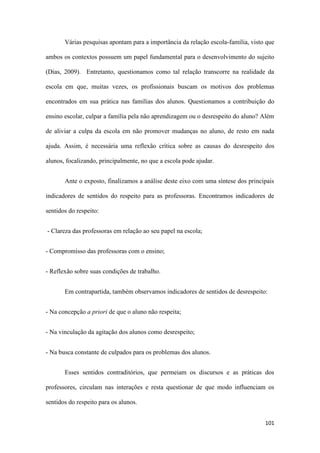 101
Várias pesquisas apontam para a importância da relação escola-família, visto que
ambos os contextos possuem um papel fundamental para o desenvolvimento do sujeito
(Dias, 2009). Entretanto, questionamos como tal relação transcorre na realidade da
escola em que, muitas vezes, os profissionais buscam os motivos dos problemas
encontrados em sua prática nas famílias dos alunos. Questionamos a contribuição do
ensino escolar, culpar a família pela não aprendizagem ou o desrespeito do aluno? Além
de aliviar a culpa da escola em não promover mudanças no aluno, de resto em nada
ajuda. Assim, é necessária uma reflexão crítica sobre as causas do desrespeito dos
alunos, focalizando, principalmente, no que a escola pode ajudar.
Ante o exposto, finalizamos a análise deste eixo com uma síntese dos principais
indicadores de sentidos do respeito para as professoras. Encontramos indicadores de
sentidos do respeito:
- Clareza das professoras em relação ao seu papel na escola;
- Compromisso das professoras com o ensino;
- Reflexão sobre suas condições de trabalho.
Em contrapartida, também observamos indicadores de sentidos de desrespeito:
- Na concepção a priori de que o aluno não respeita;
- Na vinculação da agitação dos alunos como desrespeito;
- Na busca constante de culpados para os problemas dos alunos.
Esses sentidos contraditórios, que permeiam os discursos e as práticas dos
professores, circulam nas interações e resta questionar de que modo influenciam os
sentidos do respeito para os alunos.
 