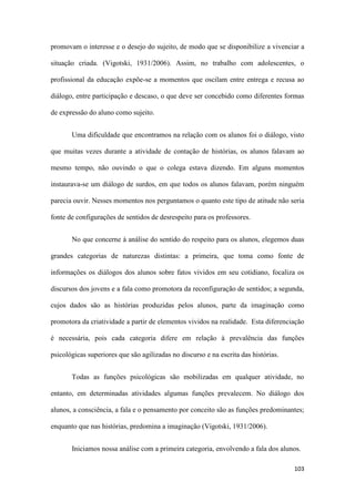 103
promovam o interesse e o desejo do sujeito, de modo que se disponibilize a vivenciar a
situação criada. (Vigotski, 1931/2006). Assim, no trabalho com adolescentes, o
profissional da educação expõe-se a momentos que oscilam entre entrega e recusa ao
diálogo, entre participação e descaso, o que deve ser concebido como diferentes formas
de expressão do aluno como sujeito.
Uma dificuldade que encontramos na relação com os alunos foi o diálogo, visto
que muitas vezes durante a atividade de contação de histórias, os alunos falavam ao
mesmo tempo, não ouvindo o que o colega estava dizendo. Em alguns momentos
instaurava-se um diálogo de surdos, em que todos os alunos falavam, porém ninguém
parecia ouvir. Nesses momentos nos perguntamos o quanto este tipo de atitude não seria
fonte de configurações de sentidos de desrespeito para os professores.
No que concerne à análise do sentido do respeito para os alunos, elegemos duas
grandes categorias de naturezas distintas: a primeira, que toma como fonte de
informações os diálogos dos alunos sobre fatos vividos em seu cotidiano, focaliza os
discursos dos jovens e a fala como promotora da reconfiguração de sentidos; a segunda,
cujos dados são as histórias produzidas pelos alunos, parte da imaginação como
promotora da criatividade a partir de elementos vividos na realidade. Esta diferenciação
é necessária, pois cada categoria difere em relação à prevalência das funções
psicológicas superiores que são agilizadas no discurso e na escrita das histórias.
Todas as funções psicológicas são mobilizadas em qualquer atividade, no
entanto, em determinadas atividades algumas funções prevalecem. No diálogo dos
alunos, a consciência, a fala e o pensamento por conceito são as funções predominantes;
enquanto que nas histórias, predomina a imaginação (Vigotski, 1931/2006).
Iniciamos nossa análise com a primeira categoria, envolvendo a fala dos alunos.
 