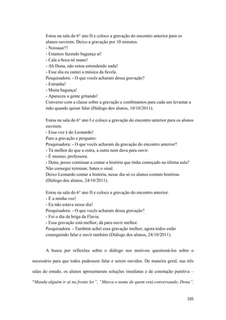 105
Estou na sala do 6° ano II e coloco a gravação do encontro anterior para os
alunos ouvirem. Deixo a gravação por 10 minutos.
- Nossaaa!!!
- Estamos fazendo bagunça aí!
- Cala a boca né mano!
- Ah Dona, não estou entendendo nada!
- Esse dia eu cantei a música da favela.
Pesquisadora: - O que vocês acharam dessa gravação?
- Estranha!
- Muita bagunça!
- Apareceu a gente gritando!
Converso com a classe sobre a gravação e combinamos para cada um levantar a
mão quando quiser falar (Diálogo dos alunos, 10/10/2011).
Estou na sala do 6° ano I e coloco a gravação do encontro anterior para os alunos
ouvirem.
- Essa voz é do Leonardo!
Paro a gravação e pergunto:
Pesquisadora: - O que vocês acharam da gravação do encontro anterior?
- Tá melhor do que a outra, a outra nem dava para ouvir.
- É mesmo, professora.
- Dona, posso continuar a contar a história que tinha começado na última aula?
Não consegui terminar, bateu o sinal.
Deixo Leonardo contar a história, nesse dia só os alunos contam histórias
(Diálogo dos alunos, 24/10/2011).
Estou na sala do 6° ano II e coloco a gravação do encontro anterior.
- É a minha voz!
- Eu não estava nesse dia!
Pesquisadora: - O que vocês acharam dessa gravação?
- Foi o dia da briga da Flavia.
- Essa gravação está melhor, dá para ouvir melhor.
Pesquisadora: - Também achei essa gravação melhor, agora todos estão
conseguindo falar e ouvir também (Diálogo dos alunos, 24/10/2011).
A busca por reflexões sobre o diálogo nos motivou questioná-los sobre o
necessário para que todos pudessem falar e serem ouvidos. De maneira geral, nas três
salas do estudo, os alunos apresentaram soluções imediatas e de conotação punitiva –
“Manda alguém ir aí na frente ler”, “Marca o nome de quem está conversando, Dona”.
 
