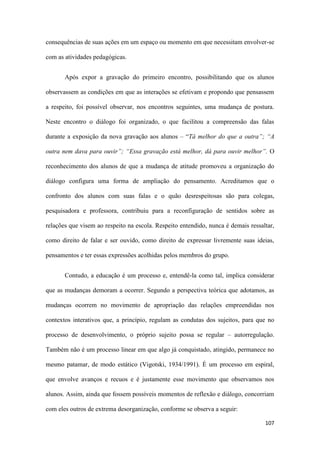 107
consequências de suas ações em um espaço ou momento em que necessitam envolver-se
com as atividades pedagógicas.
Após expor a gravação do primeiro encontro, possibilitando que os alunos
observassem as condições em que as interações se efetivam e propondo que pensassem
a respeito, foi possível observar, nos encontros seguintes, uma mudança de postura.
Neste encontro o diálogo foi organizado, o que facilitou a compreensão das falas
durante a exposição da nova gravação aos alunos – “Tá melhor do que a outra”; “A
outra nem dava para ouvir”; “Essa gravação está melhor, dá para ouvir melhor”. O
reconhecimento dos alunos de que a mudança de atitude promoveu a organização do
diálogo configura uma forma de ampliação do pensamento. Acreditamos que o
confronto dos alunos com suas falas e o quão desrespeitosas são para colegas,
pesquisadora e professora, contribuiu para a reconfiguração de sentidos sobre as
relações que visem ao respeito na escola. Respeito entendido, nunca é demais ressaltar,
como direito de falar e ser ouvido, como direito de expressar livremente suas ideias,
pensamentos e ter essas expressões acolhidas pelos membros do grupo.
Contudo, a educação é um processo e, entendê-la como tal, implica considerar
que as mudanças demoram a ocorrer. Segundo a perspectiva teórica que adotamos, as
mudanças ocorrem no movimento de apropriação das relações empreendidas nos
contextos interativos que, a princípio, regulam as condutas dos sujeitos, para que no
processo de desenvolvimento, o próprio sujeito possa se regular – autorregulação.
Também não é um processo linear em que algo já conquistado, atingido, permanece no
mesmo patamar, de modo estático (Vigotski, 1934/1991). É um processo em espiral,
que envolve avanços e recuos e é justamente esse movimento que observamos nos
alunos. Assim, ainda que fossem possíveis momentos de reflexão e diálogo, concorriam
com eles outros de extrema desorganização, conforme se observa a seguir:
 