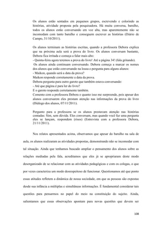 108
Os alunos estão sentados em pequenos grupos, escrevendo e colorindo as
histórias, atividade proposta pela pesquisadora. Há muita conversa, barulho,
todos os alunos estão conversando em voz alta, mas aparentemente não se
incomodam com tanto barulho e conseguem escrever as histórias (Diário de
Campo, 31/10/2011).
Os alunos terminam as histórias escritas, quando a professora Debora explica
que na próxima aula será a prova do livro. Os alunos conversam bastante,
Debora fica irritada e começa a falar mais alto:
- Quinta-feira agora teremos a prova do livro! Até a página 34! (fala gritando).
Os alunos ainda continuam conversando. Debora começa a marcar os nomes
dos alunos que estão conversando na lousa e pergunta para alguns alunos:
- Maikon, quando será a data da prova?
Maikon responde corretamente a data da prova.
Debora pergunta para outro garoto que também estava conversando:
- Até que página é para ler do livro?
E o garoto responde corretamente também.
Comento com a professora Debora o quanto isso me surpreende, pois apesar dos
alunos conversarem eles prestam atenção nas informações da prova do livro
(Diálogo dos alunos, 07/11/2011).
Pergunto para a professora se os alunos prestavam atenção nas histórias
contadas: Sim, sem dúvida. Eles conversam, mas quando você faz uma pergunta
eles se lançam, respondem (risos) (Entrevista com a professora Debora,
21/11/2011).
Nos relatos apresentados acima, observamos que apesar do barulho na sala de
aula, os alunos realizaram as atividades propostas, demonstrando não se incomodar com
tal situação. Ainda que tenhamos buscado ampliar o pensamento dos alunos sobre as
relações mediadas pela fala, acreditamos que eles já se apropriaram deste modo
desorganizado de se relacionar com as atividades pedagógicas e com os colegas, o que
por vezes caracteriza um modo desrespeitoso de funcionar. Questionamos até que ponto
essas atitudes refletem a dinâmica de nossa sociedade, em que as pessoas são expostas
desde sua infância a múltiplas e simultâneas informações. É fundamental considerar tais
questões para pensarmos no papel do meio na constituição do sujeito. Ainda,
salientamos que essas observações apontam para novas questões que devem ser
 