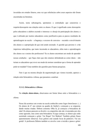 109
investidas em estudos futuros, uma vez que referências sobre esses aspectos não foram
encontradas na literatura.
Assim, nesta subcategoria, apontamos a contradição que caracteriza o
respeito/desrespeito nas relações entre os alunos. O que é significado como desrespeito
pelos educadores e adultos esconde o interesse e o desejo de participação dos alunos; o
que é utilizado por muitos educadores como justificativa para os parcos resultados da
aprendizagem na escola – a bagunça, o excesso de conversa – esconde o envolvimento
dos alunos e a apropriação do que está sendo ensinado. A questão que persiste é: a tão
imperiosa indisciplina, que tanto incomoda os educadores, afeta mais a aprendizagem
dos alunos ou o ensino dos professores? Se os alunos encontram um modo de aprender
nessas condições – que fique claro que não estamos defendendo-as como ideais – não
teriam os educadores que rever seu modo de ensinar considerar que a forma de aprender
pode ter mudado? Estas também são questões para futuras pesquisas.
Fato é que na mesma direção da argumentação que viemos tecendo, aparece a
relação entre brincadeira e ofensa, que passamos a analisar.
3.3.1.2. Brincadeira x Ofensa
Na relação aluno-aluno, observamos um limiar tênue entre a brincadeira e a
ofensa.
Nesse dia acontece um evento na escola conhecido como Jogos Interclasses. (...)
Os alunos de 6° ano entram na quadra de futebol e começam a se empurrar,
dando muitas risadas. Debora comenta: Olha lá, já começou a brincadeira de
mão! Os alunos parecem se divertir e os empurrões não são vivenciados por eles
como agressão, mas como uma brincadeira. O jogo começa, os alunos que estão
assistindo começam a gritar: Vai Rique! Vai Maikon! Também gritam frases
aparentemente ofensivas: Esse goleiro está usando luvas de pedreiro!, Vai seu
gordo! A professora Debora também se envolve com a torcida e passa a gritar:
 