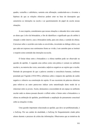 111
quadra, vermelho e cabisbaixo, sustenta esta afirmação, conduzindo-nos a levantar a
hipótese de que as relações ofensivas podem estar na base do desrespeito que
caracteriza as interações na escola e ao questionamento do papel da escola nessas
situações.
A esse respeito, consideramos que nessas situações o educador deve estar atento
ao aluno que é alvo da brincadeira, a fim de identificar o significado que ele atribui à
situação e então intervir, caso a brincadeira tenha, para este aluno, o sentido de ofensa.
Conversar sobre o ocorrido com todos os envolvidos, investindo no diálogo efetivo, em
que cada um expresse seus sentimentos frente ao vivido, é um caminho para se instituir
o respeito como conteúdo das interações na escola.
O limiar tênue entre a brincadeira e a ofensa também pode ser observado na
questão do apelido. A segunda cena enfoca como esta prática é comum no ambiente
escolar e, na maioria das vezes, associada a adjetivos negativos ao sujeito que o recebe.
Partindo do pressuposto de que a palavra constitui a consciência humana, conforme
postulado por Vigotski (1934/1991), refletimos sobre o impacto dos apelidos de cunho
negativo e ofensivo na constituição do sujeito. O uso recorrente de palavras ofensivas
para referir-se ao outro parece-nos indicar certa naturalização deste modo de se
relacionar entre os jovens. Assim, destacamos a necessidade de um espaço no ambiente
escolar onde os alunos possam discutir e refletir sobre o limiar entre a brincadeira e a
ofensa na atribuição de apelidos, possibilitando a ampliação do pensamento conceitual
sobre as situações vividas.
Uma questão importante relacionada ao apelido, que deve ser problematizada, é
o bullying. Por seu caráter de atualidade, o bullying foi frequentemente citado pelos
alunos durante o processo de coleta das informações. Observamos que as tentativas da
 