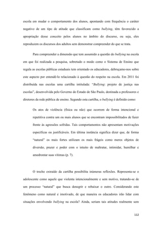 112
escola em mudar o comportamento dos alunos, apontando com frequência o caráter
negativo de um tipo de atitude que classificam como bullying, têm favorecido a
apropriação desse conceito pelos alunos no âmbito do discurso, ou seja, eles
reproduzem os discursos dos adultos sem demonstrar compreender do que se trata.
Para compreender a dimensão que tem assumido a questão do bullying na escola
em que foi realizada a pesquisa, sobretudo o modo como o Sistema de Ensino que
regula as escolas públicas estaduais tem orientado os educadores, debruçamo-nos sobre
este aspecto por entendê-lo relacionado à questão do respeito na escola. Em 2011 foi
distribuída nas escolas uma cartilha intitulada: “Bullying: projeto de justiça nas
escolas”, desenvolvida pelo Governo do Estado de São Paulo, destinada a professores e
diretores da rede pública de ensino. Segundo esta cartilha, o bullying é definido como:
Os atos de violência (física ou não) que ocorrem de forma intencional e
repetitiva contra um ou mais alunos que se encontram impossibilitados de fazer
frente às agressões sofridas. Tais comportamentos não apresentam motivações
específicas ou justificáveis. Em última instância significa dizer que, de forma
“natural” os mais fortes utilizam os mais frágeis como meros objetos de
diversão, prazer e poder com o intuito de maltratar, intimidar, humilhar e
amedrontar suas vítimas (p. 7).
O trecho extraído da cartilha possibilita inúmeras reflexões. Representa-se o
adolescente como aquele que violenta intencionalmente e sem motivo, tratando-se de
um processo “natural” que busca denegrir e rebaixar o outro. Considerando este
fenômeno como natural e imotivado, de que maneira os educadores irão lidar com
situações envolvendo bullying na escola? Ainda, seriam tais atitudes realmente sem
 