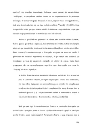 113
motivos? Ao conceber determinado fenômeno como natural, de características
“biológicas”, os educadores estariam isentos de sua responsabilidade de promover
mudanças, de exercer seu papel de educar. E ainda, segundo nossa concepção teórica,
toda ação é motivada, tem em sua base o afetivo-volitivo (Vigotski, 1934/1991). Essa
compreensão indica que para mudar atitudes é necessário compreendê-las, o que, por
sua vez, exige que se acessem os motivos que estão em sua base.
Note-se a gravidade do problema: os alunos são rotulados como violentos,
bullies (pessoa que pratica a agressão), mas raramente são ouvidos. Este é um exemplo
claro em que especialistas constroem teorias desconsiderando os sujeitos envolvidos.
Essas constatações demonstram que o desrespeito ultrapassa os muros da escola, é
produzido em instâncias reguladoras da educação, o que indica uma dimensão de
reprodução na base do desrespeito praticado no interior da escola. Outro fator
preocupante são os encaminhamentos sugeridos como intervenção nos casos de
“bullying” na escola: a punição.
A direção da escola (como autoridade máxima da instituição) deve acionar os
pais, os Conselhos Tutelares, os órgãos de proteção à criança e ao adolescente,
etc. Caso não o faça poderá ser responsabilizada por omissão. Em situações que
envolvam atos infracionais (ou ilícitos) a escola também tem o dever de fazer a
ocorrência policial. (...) Tais procedimentos evitam a impunidade e inibem o
crescimento da violência e da criminalidade infanto-juvenil (p.12).
Será que esse tipo de encaminhamento favorece a construção do respeito na
escola? Teria a punição o poder de reduzir a violência? Como fica o papel da educação
escolar frente a estas recomendações? Novamente observa-se que propostas para a
 
