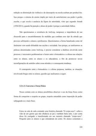 114
redução ou diminuição da violência e do desrespeito na escola acabam por produzi-los.
Isso porque o sistema de ensino impõe por meio do autoritarismo seu poder à gestão
escolar, o que revela a ausência da figura de autoridade, visto que segundo Arendt
(1954/2011), quando há punição e abuso de poder é porque a autoridade falhou.
Não questionamos a existência do bullying, tampouco a importância de sua
discussão para o encaminhamento de medidas que combata esse tipo de atitude que
provoca sofrimento a alunos e professores. Questionamos a forma banalizada como tal
fenômeno vem sendo difundido nas escolas e sociedade. Isso porque, ao analisarmos as
práticas denominadas como bullying, é preciso considerar a dialética envolvida neste
processo, é necessário problematizar o limiar entre a brincadeira e a ofensa nas relações
entre os alunos, entre os alunos e os educadores, a fim de promover novas
reconfigurações de sentidos sobre essas atitudes e a consequente mudança.
O contraponto entre a brincadeira e a ofensa perpassa, também, as situações
envolvendo brigas entre os alunos, questão que analisamos a seguir.
3.3.1.3. Conversa x Força Física
Nosso contato com os alunos possibilitou observar o uso da força física como
forma de conquistar o respeito no grupo, respeito entendido como imposição de poder
subjugando-se o mais fraco.
Estou na sala de aula contando uma história chamada “O corpo-seco”, sobre a
vida de um garoto que não obedecia ao pai e também batia nele, e por conta
disso foi castigado e transformado em um monstro chamado “corpo-seco”.
Pergunto para os alunos o que entenderam do conto. Os alunos comentam a
 