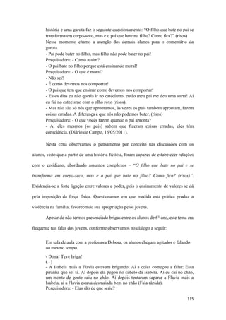 115
história e uma garota faz o seguinte questionamento: “O filho que bate no pai se
transforma em corpo-seco, mas e o pai que bate no filho? Como fica?” (risos)
Nesse momento chamo a atenção dos demais alunos para o comentário da
garota.
- Pai pode bater no filho, mas filho não pode bater no pai!
Pesquisadora: - Como assim?
- O pai bate no filho porque está ensinando moral!
Pesquisadora: - O que é moral?
- Não sei!
- É como devemos nos comportar!
- O pai que tem que ensinar como devemos nos comportar!
- Esses dias eu não queria ir no catecismo, então meu pai me deu uma surra! Aí
eu fui no catecismo com o olho roxo (risos).
- Mas não são só nós que aprontamos, às vezes os pais também aprontam, fazem
coisas erradas. A diferença é que nós não podemos bater. (risos)
Pesquisadora: - O que vocês fazem quando o pai apronta?
- Aí eles mesmos (os pais) sabem que fizeram coisas erradas, eles têm
consciência. (Diário de Campo, 16/05/2011).
Nesta cena observamos o pensamento por conceito nas discussões com os
alunos, visto que a partir de uma história fictícia, foram capazes de estabelecer relações
com o cotidiano, abordando assuntos complexos – “O filho que bate no pai e se
transforma em corpo-seco, mas e o pai que bate no filho? Como fica? (risos)”.
Evidencia-se a forte ligação entre valores e poder, pois o ensinamento de valores se dá
pela imposição da força física. Questionamos em que medida esta prática produz a
violência na família, favorecendo sua apropriação pelos jovens.
Apesar de não termos presenciado brigas entre os alunos de 6° ano, este tema era
frequente nas falas dos jovens, conforme observamos no diálogo a seguir:
Em sala de aula com a professora Debora, os alunos chegam agitados e falando
ao mesmo tempo.
- Dona! Teve briga!
(...)
- A Isabela mais a Flavia estavam brigando. Aí a coisa começou a falar: Essa
piranha que sei lá. Aí depois ela pegou no cabelo da Isabela. Aí eu caí no chão,
um monte de gente caiu no chão. Aí depois tentaram separar a Flavia mais a
Isabela, aí a Flavia estava desmaiada bem no chão (Fala rápida).
Pesquisadora: - Elas são de que série?
 
