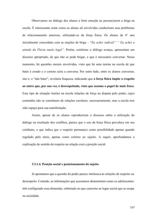 117
Observamos no diálogo dos alunos a forte emoção ao presenciarem a briga na
escola. É interessante notar como as alunas ali envolvidas conduziram seus problemas
de relacionamento amoroso, utilizando-se da força física. Os alunos de 6° ano
inicialmente concordam com as reações de briga – “Eu achei radical!” “ Eu achei a
atitude da Flavia muito legal”. Porém, conforme o diálogo avança, apresentam um
discurso apropriado, de que não se pode brigar, e que é necessário conversar. Nesse
momento, há questões morais envolvidas, visto que há uma norma na escola de que
bater é errado e o correto seria a conversa. Por outro lado, entre os alunos conversar,
isto é, o “não bater”, revelaria fraqueza, indicando que a força física impõe o respeito
ao outro que, por sua vez, é desrespeitado, visto que assume o papel de mais fraco.
Esse tipo de situação institui na escola relações de força na disputa pelo poder, cujos
conteúdos não se constituem de relações escolares, necessariamente, mas a escola tem
sido espaço para sua manifestação.
Assim, apesar de os alunos reproduzirem o discurso sobre a utilização do
diálogo na resolução dos conflitos, parece que o uso da força física prevalece em seu
cotidiano, o que indica que o respeito permanece como possibilidade apenas quando
regulado pelo meio, apenas como externo ao sujeito. A seguir, aprofundamos a
explicação do sentido do respeito na relação com a posição social.
3.3.1.4. Posição social x posicionamento do sujeito
Já apontamos que a questão do poder parece intrínseca às relações de respeito ou
desrespeito. Contudo, as informações que acessamos demonstram como os adolescentes
têm configurado essa dimensão, sobretudo no que concerne ao lugar social que se ocupa
na sociedade.
 