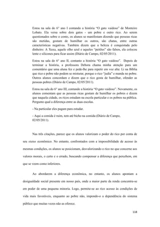 118
Estou na sala do 6° ano I contando a história “O gato vaidoso” de Monteiro
Lobato. Ela versa sobre dois gatos - um pobre e outro rico. Ao serem
questionados sobre o conto, os alunos se manifestam dizendo que pessoas ricas
são metidas, gostam de humilhar os outros, são chatas, entre outras
características negativas. Também dizem que a beleza é conquistada pelo
dinheiro: A Xuxa, aquele olho azul e aqueles “peitões” são falsos, ela colocou
lente e silicones para ficar assim (Diário de Campo, 02/05/2011).
Estou na sala do 6° ano II, contanto a história “O gato vaidoso”. Depois de
terminar a história, a professora Debora chama minha atenção para um
comentário que uma aluna fez e pede-lhe para repetir em voz alta: Li na Bíblia
que rico e pobre não podem se misturar, porque o rico “judia” e manda no pobre.
Outros alunos concordam e dizem que o rico gosta de humilhar, ofender as
pessoas pobres (Diário de Campo, 02/05/2011).
Estou na sala do 6° ano III, contando a história “O gato vaidoso”. Novamente, os
alunos comentam que as pessoas ricas gostam de humilhar os pobres e dizem
que naquela cidade, os ricos estudam na escola particular e os pobres na pública.
Pergunto qual a diferença entre as duas escolas.
- Na particular eles pagam para estudar.
- Aqui a comida é ruim, tem até bicho na comida (Diário de Campo,
02/05/2011).
Nas três citações, parece que os alunos valorizam o poder do rico por conta de
seu status econômico. No entanto, confrontados com a impossibilidade de acesso às
mesmas condições, os alunos se posicionam, desvalorizando o rico no que concerne aos
valores morais, o certo e o errado, buscando compensar a diferença que percebem, em
que se veem como inferiores.
Ao abordarem a diferença econômica, no entanto, os alunos apontam a
desigualdade social presente em nosso país, onde a maior parte da renda concentra-se
em poder de uma pequena minoria. Logo, permite-se ao rico acesso às condições de
vida mais favoráveis, enquanto ao pobre não, impondo-o a dependência do sistema
público que muitas vezes não as oferece.
 