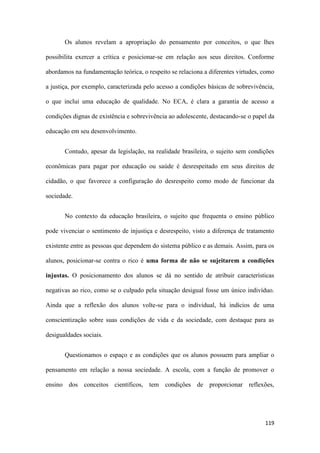 119
Os alunos revelam a apropriação do pensamento por conceitos, o que lhes
possibilita exercer a crítica e posicionar-se em relação aos seus direitos. Conforme
abordamos na fundamentação teórica, o respeito se relaciona a diferentes virtudes, como
a justiça, por exemplo, caracterizada pelo acesso a condições básicas de sobrevivência,
o que inclui uma educação de qualidade. No ECA, é clara a garantia de acesso a
condições dignas de existência e sobrevivência ao adolescente, destacando-se o papel da
educação em seu desenvolvimento.
Contudo, apesar da legislação, na realidade brasileira, o sujeito sem condições
econômicas para pagar por educação ou saúde é desrespeitado em seus direitos de
cidadão, o que favorece a configuração do desrespeito como modo de funcionar da
sociedade.
No contexto da educação brasileira, o sujeito que frequenta o ensino público
pode vivenciar o sentimento de injustiça e desrespeito, visto a diferença de tratamento
existente entre as pessoas que dependem do sistema público e as demais. Assim, para os
alunos, posicionar-se contra o rico é uma forma de não se sujeitarem a condições
injustas. O posicionamento dos alunos se dá no sentido de atribuir características
negativas ao rico, como se o culpado pela situação desigual fosse um único indivíduo.
Ainda que a reflexão dos alunos volte-se para o individual, há indícios de uma
conscientização sobre suas condições de vida e da sociedade, com destaque para as
desigualdades sociais.
Questionamos o espaço e as condições que os alunos possuem para ampliar o
pensamento em relação a nossa sociedade. A escola, com a função de promover o
ensino dos conceitos científicos, tem condições de proporcionar reflexões,
 