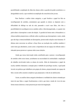 120
possibilitando a ampliação do olhar dos alunos sobre a questão do poder econômico e a
desigualdade social, o que resultaria na ampliação da consciência dos jovens.
Para finalizar a análise desta categoria, a qual focaliza o papel da fala na
reconfiguração de sentidos, constatamos que quando os alunos se deparam com a
dificuldade de diálogo na sala de sala, passando a ouvir suas falas, eles têm a
possibilidade de reconfigurar novos sentidos sobre a fala desorganizada, e o quanto isto
pode afetar e desrespeitar o outro da relação. A questão do limiar entre a brincadeira e a
ofensa também proporciona a reflexão sobre as práticas que desrespeitam o outro, ainda
que não haja a intencionalidade em desrespeitar, promovendo relações mais humanas. O
dilema entre conversar ou utilizar a força física na resolução dos conflitos também é
outro tema que abordamos, assim como a importância de um espaço de reflexão onde o
educador possa promover o pensar sobre essas relações.
Ainda que nossa intervenção tenha contribuído para o pensar e reconfiguração
de sentidos sobre esses temas, acreditamos na necessidade de continuidade e ampliação
do trabalho envolvendo todos os alunos da escola. Além de destacarmos o papel da
escola, também chamamos a atenção para o trabalho do psicólogo escolar, o qual pode
investir em práticas que trabalhem com grupos de alunos, proporcionando um espaço de
fala e escuta sobre assuntos complexos que perpassam a vida de um adolescente.
Assim, na análise desta categoria abordamos a realidade dos alunos retratada por
meio de suas falas; a seguir focalizaremos o devir, que trata o modo de viver de uma
forma menos dolorosa e mais prazerosa por meio da imaginação.
 