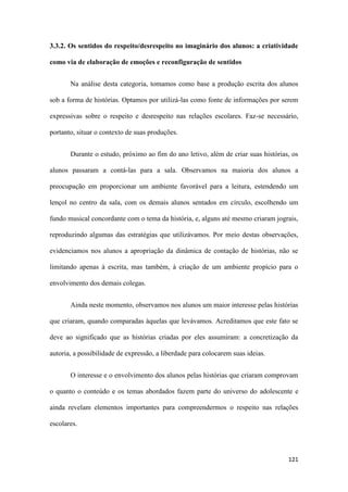 121
3.3.2. Os sentidos do respeito/desrespeito no imaginário dos alunos: a criatividade
como via de elaboração de emoções e reconfiguração de sentidos
Na análise desta categoria, tomamos como base a produção escrita dos alunos
sob a forma de histórias. Optamos por utilizá-las como fonte de informações por serem
expressivas sobre o respeito e desrespeito nas relações escolares. Faz-se necessário,
portanto, situar o contexto de suas produções.
Durante o estudo, próximo ao fim do ano letivo, além de criar suas histórias, os
alunos passaram a contá-las para a sala. Observamos na maioria dos alunos a
preocupação em proporcionar um ambiente favorável para a leitura, estendendo um
lençol no centro da sala, com os demais alunos sentados em círculo, escolhendo um
fundo musical concordante com o tema da história, e, alguns até mesmo criaram jograis,
reproduzindo algumas das estratégias que utilizávamos. Por meio destas observações,
evidenciamos nos alunos a apropriação da dinâmica de contação de histórias, não se
limitando apenas à escrita, mas também, à criação de um ambiente propício para o
envolvimento dos demais colegas.
Ainda neste momento, observamos nos alunos um maior interesse pelas histórias
que criaram, quando comparadas àquelas que levávamos. Acreditamos que este fato se
deve ao significado que as histórias criadas por eles assumiram: a concretização da
autoria, a possibilidade de expressão, a liberdade para colocarem suas ideias.
O interesse e o envolvimento dos alunos pelas histórias que criaram comprovam
o quanto o conteúdo e os temas abordados fazem parte do universo do adolescente e
ainda revelam elementos importantes para compreendermos o respeito nas relações
escolares.
 