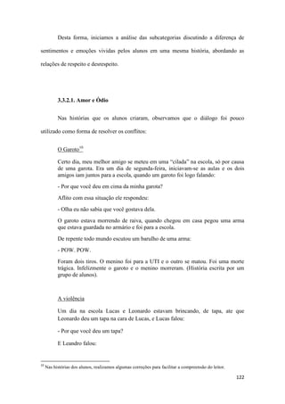 122
Desta forma, iniciamos a análise das subcategorias discutindo a diferença de
sentimentos e emoções vividas pelos alunos em uma mesma história, abordando as
relações de respeito e desrespeito.
3.3.2.1. Amor e Ódio
Nas histórias que os alunos criaram, observamos que o diálogo foi pouco
utilizado como forma de resolver os conflitos:
O Garoto10
Certo dia, meu melhor amigo se meteu em uma “cilada” na escola, só por causa
de uma garota. Era um dia de segunda-feira, iniciavam-se as aulas e os dois
amigos iam juntos para a escola, quando um garoto foi logo falando:
- Por que você deu em cima da minha garota?
Aflito com essa situação ele respondeu:
- Olha eu não sabia que você gostava dela.
O garoto estava morrendo de raiva, quando chegou em casa pegou uma arma
que estava guardada no armário e foi para a escola.
De repente todo mundo escutou um barulho de uma arma:
- POW. POW.
Foram dois tiros. O menino foi para a UTI e o outro se matou. Foi uma morte
trágica. Infelizmente o garoto e o menino morreram. (História escrita por um
grupo de alunos).
A violência
Um dia na escola Lucas e Leonardo estavam brincando, de tapa, ate que
Leonardo deu um tapa na cara de Lucas, e Lucas falou:
- Por que você deu um tapa?
E Leandro falou:
10
Nas histórias dos alunos, realizamos algumas correções para facilitar a compreensão do leitor.
 