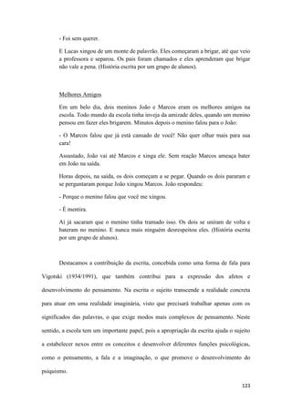 123
- Foi sem querer.
E Lucas xingou de um monte de palavrão. Eles começaram a brigar, até que veio
a professora e separou. Os pais foram chamados e eles aprenderam que brigar
não vale a pena. (História escrita por um grupo de alunos).
Melhores Amigos
Em um belo dia, dois meninos João e Marcos eram os melhores amigos na
escola. Todo mundo da escola tinha inveja da amizade deles, quando um menino
pensou em fazer eles brigarem. Minutos depois o menino falou para o João:
- O Marcos falou que já está cansado de você! Não quer olhar mais para sua
cara!
Assustado, João vai até Marcos e xinga ele. Sem reação Marcos ameaça bater
em João na saída.
Horas depois, na saída, os dois começam a se pegar. Quando os dois pararam e
se perguntaram porque João xingou Marcos. João respondeu:
- Porque o menino falou que você me xingou.
- É mentira.
Aí já sacaram que o menino tinha tramado isso. Os dois se uniram de volta e
bateram no menino. E nunca mais ninguém desrespeitou eles. (História escrita
por um grupo de alunos).
Destacamos a contribuição da escrita, concebida como uma forma de fala para
Vigotski (1934/1991), que também contribui para a expressão dos afetos e
desenvolvimento do pensamento. Na escrita o sujeito transcende a realidade concreta
para atuar em uma realidade imaginária, visto que precisará trabalhar apenas com os
significados das palavras, o que exige modos mais complexos de pensamento. Neste
sentido, a escola tem um importante papel, pois a apropriação da escrita ajuda o sujeito
a estabelecer nexos entre os conceitos e desenvolver diferentes funções psicológicas,
como o pensamento, a fala e a imaginação, o que promove o desenvolvimento do
psiquismo.
 