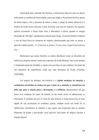 124
Adentrando pelo conteúdo das histórias, é interessante observar como os alunos
solucionam os conflitos de forma rápida, quase que mágica. Na primeira história, apesar
da trama trágica, visto a presença de armas e morte, o grupo de alunos desenvolve a
história de modo menos doloroso e mais divertido, com ares de suspense. Na segunda,
aparece novamente o limiar tênue entre a brincadeira e ofensa, quando os amigos
brincando de “dar tapa”, rapidamente evoluem para a briga. A terceira história evidencia
o uso da força física na conquista do respeito, demonstrando que entre os alunos a
agressão impõe respeito –“(...) bateram no menino. E nunca mais ninguém desrespeitou
eles”.
Destacamos que nessas histórias os alunos abordaram temas já discutidos na
análise da categoria anterior, ainda que expressas de modo diferente. Isto ocorre porque
a imaginação parte da realidade, o sujeito cria com base no que conhece e faz parte de
seu repertório de experiências, ainda que haja elementos da ficção (Vigotski,
1930/2009).
Um aspecto de destaque nas histórias é a rápida mudança de emoções e
sentimentos envolvidos na trama, em que o amor ou a amizade se transforma em
ódio, que guia a relação para o desrespeito e a violência. Questionamos até que
ponto essa mudança faz parte da história ou do modo como os adolescentes se
relacionam. É evidente que por se tratar de uma história, a trama desenvolve-se mais
rápido do que aconteceria no cotidiano; porém, também revela um modo de os
adolescentes conceberem as relações, o que sugere uma explicação para as atitudes
frequentes de brigas e provocação: seria possível, num passe de mágica, retomar a
relação anterior.
 