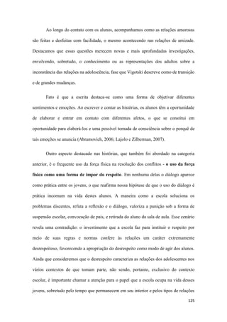 125
Ao longo do contato com os alunos, acompanhamos como as relações amorosas
são feitas e desfeitas com facilidade, o mesmo acontecendo nas relações de amizade.
Destacamos que essas questões merecem novas e mais aprofundadas investigações,
envolvendo, sobretudo, o conhecimento ou as representações dos adultos sobre a
inconstância das relações na adolescência, fase que Vigotski descreve como de transição
e de grandes mudanças.
Fato é que a escrita destaca-se como uma forma de objetivar diferentes
sentimentos e emoções. Ao escrever e contar as histórias, os alunos têm a oportunidade
de elaborar e entrar em contato com diferentes afetos, o que se constitui em
oportunidade para elaborá-los e uma possível tomada de consciência sobre o porquê de
tais emoções se anuncia (Abramovich, 2006; Lajolo e Zilberman, 2007).
Outro aspecto destacado nas histórias, que também foi abordado na categoria
anterior, é o frequente uso da força física na resolução dos conflitos - o uso da força
física como uma forma de impor do respeito. Em nenhuma delas o diálogo aparece
como prática entre os jovens, o que reafirma nossa hipótese de que o uso do diálogo é
prática incomum na vida destes alunos. A maneira como a escola soluciona os
problemas discentes, refuta a reflexão e o diálogo, valoriza a punição sob a forma de
suspensão escolar, convocação de pais, e retirada do aluno da sala de aula. Esse cenário
revela uma contradição: o investimento que a escola faz para instituir o respeito por
meio de suas regras e normas confere às relações um caráter extremamente
desrespeitoso, favorecendo a apropriação do desrespeito como modo de agir dos alunos.
Ainda que consideremos que o desrespeito caracteriza as relações dos adolescentes nos
vários contextos de que tomam parte, não sendo, portanto, exclusivo do contexto
escolar, é importante chamar a atenção para o papel que a escola ocupa na vida desses
jovens, sobretudo pelo tempo que permanecem em seu interior e pelos tipos de relações
 