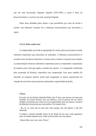 126
que são nela favorecidas. Segundo Vigotski (1931/1995) o social é fonte de
desenvolvimento e a escola é um meio social privilegiado.
Outro tema abordado pelos alunos e que possibilitou por meio da escrita o
contato com diferentes emoções foi a diferença socioeconômica que discutimos a
seguir.
3.3.2.2. Pobre contra rico
A complexidade envolvida na apropriação de valores pelos jovens parece ocultar
elementos importantes que necessitam ser analisados. A diferença socioeconômica se
constitui como um desses elementos e a forma como os alunos vivenciam essas relações
ou representações fornecem indicadores importantes para se compreender a apropriação
do respeito como valor que regula a conduta dos sujeitos. E a imaginação, mobilizada
pela construção de histórias, materializa essa compreensão. Este tema, também foi
discutido na categoria anterior, porém pela imaginação os alunos experienciam tal
situação de uma forma mais prazerosa, destacando a superioridade do pobre.
O Boxe
Era uma vez um homem chamado Pedro com 35 anos, que morava em uma casa
humilde. Era muito honesto com sua família e com as pessoas da rua. Havia
também um homem que morava em um apartamento com sua esposa, e gostava
de debochar das pessoas que eram pobres. Ele sempre dizia:
- Ra, ra, ra, esses daí eu nem dou valor porque eles são pobres e não têm
educação.
E sempre o homem humilde estava lá em frente de sua casa e não aguentava
mais ser tratado daquele jeito, então resolveu falar com sua esposa.
- Quero falar com você, amor. Posso?
 