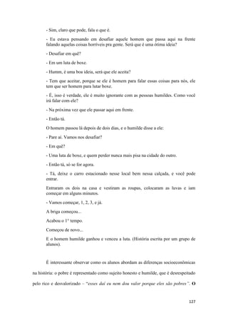 127
- Sim, claro que pode, fala o que é.
- Eu estava pensando em desafiar aquele homem que passa aqui na frente
falando aquelas coisas horríveis pra gente. Será que é uma ótima ideia?
- Desafiar em quê?
- Em um luta de boxe.
- Humm, é uma boa ideia, será que ele aceita?
- Tem que aceitar, porque se ele é homem para falar essas coisas para nós, ele
tem que ser homem para lutar boxe.
- É, isso é verdade, ele é muito ignorante com as pessoas humildes. Como você
irá falar com ele?
- Na próxima vez que ele passar aqui em frente.
- Então tá.
O homem passou lá depois de dois dias, e o humilde disse a ele:
- Pare aí. Vamos nos desafiar?
- Em quê?
- Uma luta de boxe, e quem perder nunca mais pisa na cidade do outro.
- Então tá, só se for agora.
- Tá, deixe o carro estacionado nesse local bem nessa calçada, e você pode
entrar.
Entraram os dois na casa e vestiram as roupas, colocaram as luvas e iam
começar em alguns minutos.
- Vamos começar, 1, 2, 3, e já.
A briga começou...
Acabou o 1° tempo.
Começou de novo...
E o homem humilde ganhou e venceu a luta. (História escrita por um grupo de
alunos).
É interessante observar como os alunos abordam as diferenças socioeconômicas
na história: o pobre é representado como sujeito honesto e humilde, que é desrespeitado
pelo rico e desvalorizado – “esses daí eu nem dou valor porque eles são pobres”. O
 