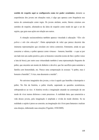128
sentido de respeito aqui se configuraria como ter poder econômico; destarte as
experiências dos jovens em situações reais, é algo que aparece com frequência nos
meios de comunicação como regra. Os jovens atrelam, assim, fatores externos aos
sentidos de respeito, afastando-se da ideia de respeito como modo de agir e ser do
sujeito, que guia suas ações em relação aos outros.
A situação socioeconômica também aparece vinculada à educação: “Eles são
pobres e não têm educação”. Outra apropriação de valor que parece decorrer das
inúmeras representações que circulam em vários contextos. Entretanto, ainda no que
concerne a valores, o pobre aparece como virtuoso – honesto, humilde – o que se por
um lado tem um cunho positivo, pois os honestos vencerão (como de fato o pobre vence
a luta de boxe), por outro essa virtuosidade também é uma representação frequente do
pobre, que encontra um monte de dinheiro e devolve, que faz sacrifício para sustentar a
família com honestidade, etc. Parece uma compensação às avessas: “é pobre, mas é
honesto e humilde”; “é rico, mas desonesto e metido”.
No universo imaginário dos jovens, o rico é aquele que humilha e desrespeita o
pobre. No fim da história, o pobre triunfa, superando as questões econômicas,
sobrepondo-se ao rico. A história revela a imaginação atuando na construção de um
modo de viver menos doloroso e mais prazeroso. A realidade dura, que caracteriza a
vida desses jovens, pela imaginação é ampliada e vivida de modo distinto. Se na
realidade o sujeito é preso ao concreto, na imaginação ele é livre para fantasiar e realizar
seus desejos, elaborando suas emoções (Vigotski, 1930/2009).
 