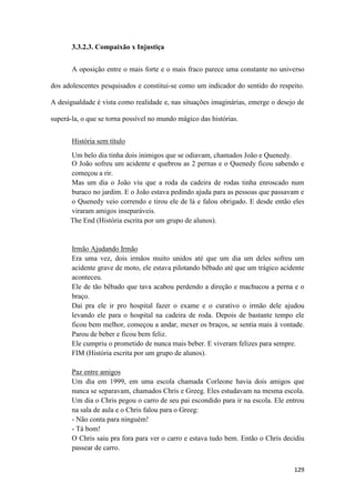 129
3.3.2.3. Compaixão x Injustiça
A oposição entre o mais forte e o mais fraco parece uma constante no universo
dos adolescentes pesquisados e constitui-se como um indicador do sentido do respeito.
A desigualdade é vista como realidade e, nas situações imaginárias, emerge o desejo de
superá-la, o que se torna possível no mundo mágico das histórias.
História sem título
Um belo dia tinha dois inimigos que se odiavam, chamados João e Quenedy.
O João sofreu um acidente e quebrou as 2 pernas e o Quenedy ficou sabendo e
começou a rir.
Mas um dia o João viu que a roda da cadeira de rodas tinha enroscado num
buraco no jardim. E o João estava pedindo ajuda para as pessoas que passavam e
o Quenedy veio correndo e tirou ele de lá e falou obrigado. E desde então eles
viraram amigos inseparáveis.
The End (História escrita por um grupo de alunos).
Irmão Ajudando Irmão
Era uma vez, dois irmãos muito unidos até que um dia um deles sofreu um
acidente grave de moto, ele estava pilotando bêbado até que um trágico acidente
aconteceu.
Ele de tão bêbado que tava acabou perdendo a direção e machucou a perna e o
braço.
Daí pra ele ir pro hospital fazer o exame e o curativo o irmão dele ajudou
levando ele para o hospital na cadeira de roda. Depois de bastante tempo ele
ficou bem melhor, começou a andar, mexer os braços, se sentia mais à vontade.
Parou de beber e ficou bem feliz.
Ele cumpriu o prometido de nunca mais beber. E viveram felizes para sempre.
FIM (História escrita por um grupo de alunos).
Paz entre amigos
Um dia em 1999, em uma escola chamada Corleone havia dois amigos que
nunca se separavam, chamados Chris e Greeg. Eles estudavam na mesma escola.
Um dia o Chris pegou o carro de seu pai escondido para ir na escola. Ele entrou
na sala de aula e o Chris falou para o Greeg:
- Não conta para ninguém!
- Tá bom!
O Chris saiu pra fora para ver o carro e estava tudo bem. Então o Chris decidiu
passear de carro.
 