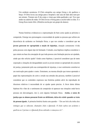 130
Um acidente aconteceu. O Chris atropelou seu amigo Greeg e ele quebrou o
braço. O Chris levou seu amigo para o hospital e não saiu do lado dele nem por
um minuto. Tiraram raio X do corpo e viram que tinha quebrado o pé. Teve que
andar na cadeira de rodas. O Chris levou o Greeg para a escola todos os dias. E o
Greeg ficou muito feliz. (História escrita por um grupo de alunos).
Nestas histórias evidencia-se a representação do bem como ajuda ao próximo e
compaixão. Emerge nos personagens a necessidade de ajudar as pessoas que sofrem em
decorrência de acidentes ou limitação física, o que nos conduz a considerar que os
jovens parecem ter apropriada a noção de injustiça, situação comumente vivida
pelas pessoas com algum tipo de limitação. Contudo, essa hipótese implica considerar o
que estaria na base da concepção de que toda pessoa com limitação precisa ser ajudada,
ainda que não solicite ajuda? Ainda como hipótese, é possível considerar que de tanta
exposição a situações de desigualdade social os jovens teriam se apropriado do conceito
de justiça, justamente pela sua contrapartida de injustiça, e esse sentimento constitui-se
em motivação para ajudar o outro. Entretanto, na mesma direção que temos apontado o
papel das representações do certo e errado nas atitudes das pessoas, também é possível
considerar que os conteúdos expressos nas histórias podem advir da reprodução de
discursos relativos à necessidade de se ajudar quem precisa. A favor desta última
hipótese há o fato de o sentimento de compaixão só aparecer nas situações onde havia
pessoas em desvantagem, isto é, com alguma limitação física. Assim, o senso de
justiça que os alunos possuem frente ao deficiente, deixa de existir quando se trata
de pessoas iguais. A primeira história ilustra esta questão – “Em um belo dia tinha dois
inimigos que se odiavam, chamados João e Quenedy. O João sofreu um acidente e
quebrou as 2 pernas e o Quenedy ficou sabendo e começou a rir”.
 
