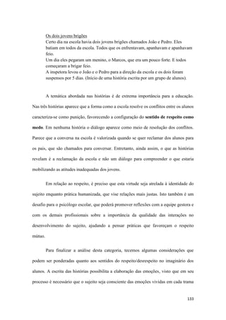 133
Os dois jovens brigões
Certo dia na escola havia dois jovens brigões chamados João e Pedro. Eles
batiam em todos da escola. Todos que os enfrentavam, apanhavam e apanhavam
feio.
Um dia eles pegaram um menino, o Marcos, que era um pouco forte. E todos
começaram a brigar feio.
A inspetora levou o João e o Pedro para a direção da escola e os dois foram
suspensos por 5 dias. (Início de uma história escrita por um grupo de alunos).
A temática abordada nas histórias é de extrema importância para a educação.
Nas três histórias aparece que a forma como a escola resolve os conflitos entre os alunos
caracteriza-se como punição, favorecendo a configuração do sentido de respeito como
medo. Em nenhuma história o diálogo aparece como meio de resolução dos conflitos.
Parece que a conversa na escola é valorizada quando se quer reclamar dos alunos para
os pais, que são chamados para conversar. Entretanto, ainda assim, o que as histórias
revelam é a reclamação da escola e não um diálogo para compreender o que estaria
mobilizando as atitudes inadequadas dos jovens.
Em relação ao respeito, é preciso que esta virtude seja atrelada à identidade do
sujeito enquanto prática humanizada, que vise relações mais justas. Isto também é um
desafio para o psicólogo escolar, que poderá promover reflexões com a equipe gestora e
com os demais profissionais sobre a importância da qualidade das interações no
desenvolvimento do sujeito, ajudando a pensar práticas que favoreçam o respeito
mútuo.
Para finalizar a análise desta categoria, tecemos algumas considerações que
podem ser ponderadas quanto aos sentidos do respeito/desrespeito no imaginário dos
alunos. A escrita das histórias possibilita a elaboração das emoções, visto que em seu
processo é necessário que o sujeito seja consciente das emoções vividas em cada trama
 