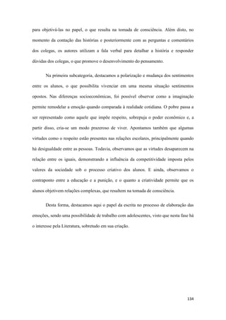 134
para objetivá-las no papel, o que resulta na tomada de consciência. Além disto, no
momento da contação das histórias e posteriormente com as perguntas e comentários
dos colegas, os autores utilizam a fala verbal para detalhar a história e responder
dúvidas dos colegas, o que promove o desenvolvimento do pensamento.
Na primeira subcategoria, destacamos a polarização e mudança dos sentimentos
entre os alunos, o que possibilita vivenciar em uma mesma situação sentimentos
opostos. Nas diferenças socioeconômicas, foi possível observar como a imaginação
permite remodelar a emoção quando comparada à realidade cotidiana. O pobre passa a
ser representado como aquele que impõe respeito, sobrepuja o poder econômico e, a
partir disso, cria-se um modo prazeroso de viver. Apontamos também que algumas
virtudes como o respeito estão presentes nas relações escolares, principalmente quando
há desigualdade entre as pessoas. Todavia, observamos que as virtudes desaparecem na
relação entre os iguais, demonstrando a influência da competitividade imposta pelos
valores da sociedade sob o processo criativo dos alunos. E ainda, observamos o
contraponto entre a educação e a punição, e o quanto a criatividade permite que os
alunos objetivem relações complexas, que resultem na tomada de consciência.
Desta forma, destacamos aqui o papel da escrita no processo de elaboração das
emoções, sendo uma possibilidade de trabalho com adolescentes, visto que nesta fase há
o interesse pela Literatura, sobretudo em sua criação.
 