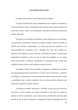 135
CONSIDERAÇÕES FINAIS
O respeito está presente na escola? Quais são seus sentidos?
Ao longo da análise deste estudo, demonstramos que o respeito se manifesta na
escola sob diferentes formas, contemplando tanto a prática escolar quanto o discurso de
professoras e alunos. Todavia, sua contrapartida, o desrespeito, prevalece na maioria das
relações observadas.
No primeiro eixo da análise, focalizamos a escola. Deparamo-nos com situações
que favorecem a construção do respeito nas relações escolares, como por exemplo, as
atitudes que valorizam o conhecimento e os alunos por meio do compromisso e da
responsabilidade dos educadores com a educação. Por outro lado, também nos
deparamos com situações que não favorecem a construção do respeito, a começar pela
organização do ambiente escolar, em que os alunos são agrupados em um espaço
restrito para facilitar a vigilância, evidenciando-se a concepção de que somente pela
regulação externa os alunos podem respeitar as regras da escola.
No segundo e terceiro eixos da análise, investigamos os indicadores de sentidos
do respeito/desrespeito para as professoras e os alunos. Para as professoras, o indicador
de destaque é o conhecimento, visto que quando há condições favoráveis para o ensino
e aprendizado, estas se sentem respeitadas. Este é um dos principais indicadores que
favorecem as relações de respeito na escola.
As professoras também expressaram o indicador de que uma sala silenciosa e
com todos os alunos sentados nas cadeiras enfileiradas é uma forma de respeito ao
professor e facilita o aprendizado, o que sustenta a busca constante das professoras pelo
controle da sala de aula. Curiosamente, a imposição do medo foi apontada como uma
 