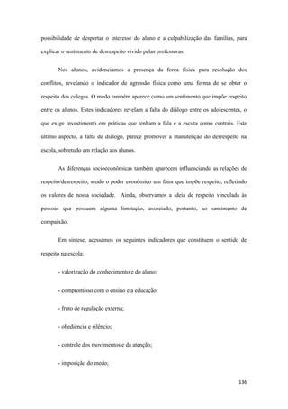 136
possibilidade de despertar o interesse do aluno e a culpabilização das famílias, para
explicar o sentimento de desrespeito vivido pelas professoras.
Nos alunos, evidenciamos a presença da força física para resolução dos
conflitos, revelando o indicador de agressão física como uma forma de se obter o
respeito dos colegas. O medo também aparece como um sentimento que impõe respeito
entre os alunos. Estes indicadores revelam a falta do diálogo entre os adolescentes, o
que exige investimento em práticas que tenham a fala e a escuta como centrais. Este
último aspecto, a falta de diálogo, parece promover a manutenção do desrespeito na
escola, sobretudo em relação aos alunos.
As diferenças socioeconômicas também aparecem influenciando as relações de
respeito/desrespeito, sendo o poder econômico um fator que impõe respeito, refletindo
os valores de nossa sociedade. Ainda, observamos a ideia de respeito vinculada às
pessoas que possuem alguma limitação, associado, portanto, ao sentimento de
compaixão.
Em síntese, acessamos os seguintes indicadores que constituem o sentido de
respeito na escola:
- valorização do conhecimento e do aluno;
- compromisso com o ensino e a educação;
- fruto de regulação externa;
- obediência e silêncio;
- controle dos movimentos e da atenção;
- imposição do medo;
 