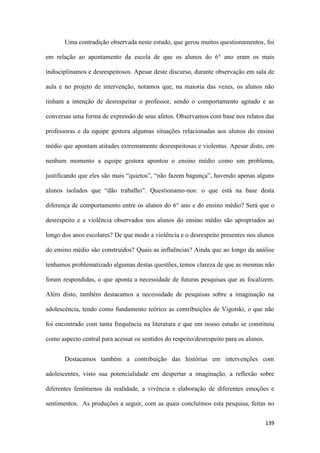 139
Uma contradição observada neste estudo, que gerou muitos questionamentos, foi
em relação ao apontamento da escola de que os alunos do 6° ano eram os mais
indisciplinamos e desrespeitosos. Apesar deste discurso, durante observação em sala de
aula e no projeto de intervenção, notamos que, na maioria das vezes, os alunos não
tinham a intenção de desrespeitar o professor, sendo o comportamento agitado e as
conversas uma forma de expressão de seus afetos. Observamos com base nos relatos das
professoras e da equipe gestora algumas situações relacionadas aos alunos do ensino
médio que apontam atitudes extremamente desrespeitosas e violentas. Apesar disto, em
nenhum momento a equipe gestora apontou o ensino médio como um problema,
justificando que eles são mais “quietos”, “não fazem bagunça”, havendo apenas alguns
alunos isolados que “dão trabalho”. Questionamo-nos: o que está na base desta
diferença de comportamento entre os alunos do 6° ano e do ensino médio? Será que o
desrespeito e a violência observados nos alunos do ensino médio são apropriados ao
longo dos anos escolares? De que modo a violência e o desrespeito presentes nos alunos
do ensino médio são construídos? Quais as influências? Ainda que ao longo da análise
tenhamos problematizado algumas destas questões, temos clareza de que as mesmas não
foram respondidas, o que aponta a necessidade de futuras pesquisas que as focalizem.
Além disto, também destacamos a necessidade de pesquisas sobre a imaginação na
adolescência, tendo como fundamento teórico as contribuições de Vigotski, o que não
foi encontrado com tanta frequência na literatura e que em nosso estudo se constituiu
como aspecto central para acessar os sentidos do respeito/desrespeito para os alunos.
Destacamos também a contribuição das histórias em intervenções com
adolescentes, visto sua potencialidade em despertar a imaginação, a reflexão sobre
diferentes fenômenos da realidade, a vivência e elaboração de diferentes emoções e
sentimentos. As produções a seguir, com as quais concluímos esta pesquisa, feitas no
 