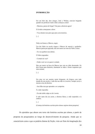 14
INTRODUÇÃO
Em um belo dia, dois amigos, João e Willian, estavam brigando
quando seu professor muito chato começou a dizer:
- Meninos, parem de brigar! Vão para a diretoria agora!
E lá todos começaram a dizer:
- Vou chamar seus pais aqui para conversarmos.
[...]
Fabio era branco e Marcos, negro.
Um dia Fabio na escola xingou o Marcos de macaco e gorducho.
Marcos partiu pra agressão, deu um murro no rosto de Fabio e disse:
- Eu vou quebrar seus dentes.
E Fabio respondeu:
- Coitado de você!
- Então você vai ver quem é coitado.
Deu um murro na boca de Marcos que caiu no chão desmaiado. Os
dois foram para diretoria, chamaram as mães e foram suspensos por
uma semana.
[...]
Era uma vez um menino muito briguento, ele brigava com todo
mundo da sua escola, e todo dia sua mãe ia à escola e sempre ouvia a
mesma coisa da diretora:
- Seu filho tem que aprender a se comportar.
E a mãe respondia:
- Eu não tenho culpa se ele é assim.
E todo santo dia era assim, a diretora falava, a mãe respondia e ia
embora.
[...]
(Começo de histórias escritas pelos alunos sujeitos desta pesquisa)
Os episódios que abrem este texto são histórias escritas por alunos, a partir de
proposta da pesquisadora ao longo do desenvolvimento da pesquisa. Ainda que se
caracterizem como o que se poderia chamar de ficção, visto ser fruto da imaginação dos
 
