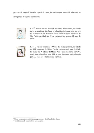 140
processo de produzir histórias a partir da contação, revelam esse potencial, sobretudo na
emergência do sujeito como autor:
L. S11
. Nasceu no ano de 1998, no dia 04 de setembro, na cidade
de L. no estado de São Paulo e, bebezinho, foi morar com sua avó
no Maranhão. Com 4 anos de idade voltou a morar no estado de
São Paulo, na cidade de C12
, e virou escritor ao seus 12 anos de
idade.
K. F. L. Nasceu no ano de 1999, no dia 26 de setembro, na cidade
de B.H. no estado de Minas Gerais, e com seus 6 anos de idade
foi morar em P. interior de Minas. Aos 7 anos foi morar em C.V.,
aos 8 anos, ela voltou para B.H., e com 9 anos de idade ela veio
para C., onde aos 12 anos virou escritora.
11
Nome somente com as iniciais para preservar a identificação dos alunos.
12
Inicial da cidade onde realizou-se a pesquisa.
 