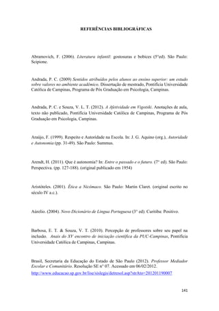141
REFERÊNCIAS BIBLIOGRÁFICAS
Abramovich, F. (2006). Literatura infantil: gostosuras e bobices (5°ed). São Paulo:
Scipione.
Andrada, P. C. (2009) Sentidos atribuídos pelos alunos ao ensino superior: um estudo
sobre valores no ambiente acadêmico. Dissertação de mestrado, Pontifícia Universidade
Católica de Campinas, Programa de Pós Graduação em Psicologia, Campinas.
Andrada, P. C. e Souza, V. L. T. (2012). A Afetividade em Vigotski. Anotações de aula,
texto não publicado, Pontifícia Universidade Católica de Campinas, Programa de Pós
Graduação em Psicologia, Campinas.
Araújo, F. (1999). Respeito e Autoridade na Escola. In: J. G. Aquino (org.), Autoridade
e Autonomia (pp. 31-49). São Paulo: Summus.
Arendt, H. (2011). Que é autonomia? In: Entre o passado e o futuro. (7° ed). São Paulo:
Perspectiva. (pp. 127-188). (original publicado em 1954)
Aristóteles. (2001). Ética a Nicômaco. São Paulo: Martin Claret. (original escrito no
século IV a.c.).
Aúrelio. (2004). Novo Dicionário de Lingua Portuguesa (3° ed). Curitiba: Positivo.
Barbosa, E. T. & Souza, V. T. (2010). Percepção de professores sobre seu papel na
inclusão. Anais do XV encontro de iniciação científica da PUC-Campinas, Pontifícia
Universidade Católica de Campinas, Campinas.
Brasil, Secretaria da Educação do Estado de São Paulo (2012). Professor Mediador
Escolar e Comunitário. Resolução SE n° 07. Acessado em 06/02/2012.
http://www.educacao.sp.gov.br/lise/sislegis/detresol.asp?strAto=201201190007
 
