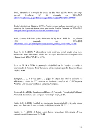 142
Brasil, Secretaria da Educação do Estado de São Paulo (2005). Escola em tempo
integral. Resolução SE 89. Acessado em 01/02/2012.
http://www.educacao.sp.gov.br/lise/sislegis/detresol.asp?strAto=200512090089
Brasil, Ministério da Educação (1998). Parâmetros curriculares nacionais: terceiro e
quarto ciclos. Apresentação dos temas transversais. Brasília. Acessado em 07/04/2012.
http://portal.mec.gov.br/seb/arquivos/pdf/ttransversais.pdf
Brasil, Estatuto da Criança e do Adolescente (ECA). Lei n° 8069, de 13 de julho de
1990. Acessado em 06/06/2012.
http://bvsms.saude.gov.br/bvs/publicacoes/estatuto_crianca_adolescente_3ed.pdf
Bock, A. M. B. (2007). A adolescência como construção social: estudo sobre livros
destinados a pais e educadores. Revista da Associação Brasileira de Psicologia Escolar
e Educacional, ABRAPEE, 2(1), 63-76.
Bock, A. M. B. ( 2004). A perspectiva sócio-histórica de Leontiev e a crítica à
naturalização da formação do ser humano: a adolescência em questão. Cadernos Cedes,
24 (62), 26-43.
Bordignon, J. C. & Souza (2011). O papel dos afetos nas relações escolares de
adolescentes. Anais do XV encontro de iniciação científica da PUC-Campinas,
Pontifícia Universidade Católica de Campinas, Campinas.
Bozhovich, L.I. (2004). Developmental Phases of Personality Formation in Childhood.
Journal of Russian and East European Psychology, 42 (4), 35–54.
Caldin, C. F. A (2002). Oralidade e a escritura na literatura infantil: referencial teórico
para a hora do conto. Revista eletrônica de biblioteconomia, 13, 1-15.
Caldin, C. F. (2001). A leitura como função terapêutica: biblioterapia. Revista
eletrônica de biblioteconomia,12, 32-44.
 