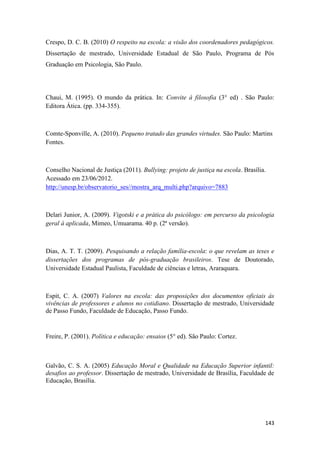 143
Crespo, D. C. B. (2010) O respeito na escola: a visão dos coordenadores pedagógicos.
Dissertação de mestrado, Universidade Estadual de São Paulo, Programa de Pós
Graduação em Psicologia, São Paulo.
Chaui, M. (1995). O mundo da prática. In: Convite à filosofia (3° ed) . São Paulo:
Editora Ática. (pp. 334-355).
Comte-Sponville, A. (2010). Pequeno tratado das grandes virtudes. São Paulo: Martins
Fontes.
Conselho Nacional de Justiça (2011). Bullying: projeto de justiça na escola. Brasília.
Acessado em 23/06/2012.
http://unesp.br/observatorio_ses//mostra_arq_multi.php?arquivo=7883
Delari Junior, A. (2009). Vigotski e a prática do psicólogo: em percurso da psicologia
geral à aplicada, Mimeo, Umuarama. 40 p. (2ª versão).
Dias, A. T. T. (2009). Pesquisando a relação família-escola: o que revelam as teses e
dissertações dos programas de pós-graduação brasileiros. Tese de Doutorado,
Universidade Estadual Paulista, Faculdade de ciências e letras, Araraquara.
Espit, C. A. (2007) Valores na escola: das proposições dos documentos oficiais às
vivências de professores e alunos no cotidiano. Dissertação de mestrado, Universidade
de Passo Fundo, Faculdade de Educação, Passo Fundo.
Freire, P. (2001). Política e educação: ensaios (5° ed). São Paulo: Cortez.
Galvão, C. S. A. (2005) Educação Moral e Qualidade na Educação Superior infantil:
desafios ao professor. Dissertação de mestrado, Universidade de Brasília, Faculdade de
Educação, Brasília.
 