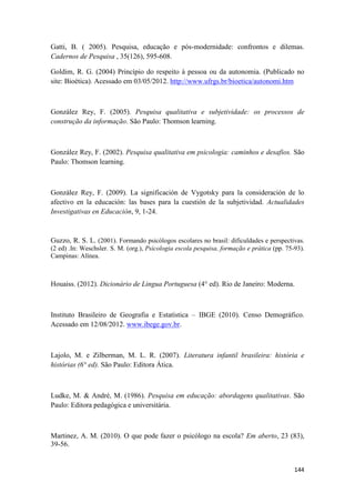 144
Gatti, B. ( 2005). Pesquisa, educação e pós-modernidade: confrontos e dilemas.
Cadernos de Pesquisa , 35(126), 595-608.
Goldim, R. G. (2004) Princípio do respeito à pessoa ou da autonomia. (Publicado no
site: Bioética). Acessado em 03/05/2012. http://www.ufrgs.br/bioetica/autonomi.htm
González Rey, F. (2005). Pesquisa qualitativa e subjetividade: os processos de
construção da informação. São Paulo: Thomson learning.
González Rey, F. (2002). Pesquisa qualitativa em psicologia: caminhos e desafios. São
Paulo: Thomson learning.
González Rey, F. (2009). La significación de Vygotsky para la consideración de lo
afectivo en la educación: las bases para la cuestión de la subjetividad. Actualidades
Investigativas en Educación, 9, 1-24.
Guzzo, R. S. L. (2001). Formando psicólogos escolares no brasil: dificuldades e perspectivas.
(2 ed) .In: Weschsler. S. M. (org.), Psicologia escola pesquisa, formação e prática (pp. 75-93).
Campinas: Alínea.
Houaiss. (2012). Dicionário de Lingua Portuguesa (4° ed). Rio de Janeiro: Moderna.
Instituto Brasileiro de Geografia e Estatística – IBGE (2010). Censo Demográfico.
Acessado em 12/08/2012. www.ibege.gov.br.
Lajolo, M. e Zilberman, M. L. R. (2007). Literatura infantil brasileira: história e
histórias (6° ed). São Paulo: Editora Ática.
Ludke, M. & André, M. (1986). Pesquisa em educação: abordagens qualitativas. São
Paulo: Editora pedagógica e universitária.
Martinez, A. M. (2010). O que pode fazer o psicólogo na escola? Em aberto, 23 (83),
39-56.
 