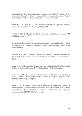146
Prestes, Z. R. (2010). Quando não é quase a mesma coisa: análise de traduções de Lev
Seminiovitch Vigotski no Brasil - repercurssões no campo educacional. Tese de
doutorado, Universidade de Brasília, Faculdade de Educação, Brasilia.
Rocha, M. L. e Aguiar, K. F. (2003). Pesquisa-intervenção e a produção de novas
análises. Psicologia Ciência e Profissão, 23 (4), 64-73
Saviani, D. (2001). Educação no Brasil: concepção e desafios para o século XXI.
HISTEDBR online, 3, 1-7.
Sawaia, B. B. (2000) Cultura: a dimensão psicológica e a mudança histórica e cultural.
In: Conferência de Pesquisa Sócio-cultural, 3, Pontifícia Universidade Católica de São
Paulo, São Paulo.
Severino, A. J. (2000). Educação, Trabalho e Cidadania: a educação brasileira e o
desafio da formação humana no atual cenário histórico. São Paulo em perspectiva, 14
(2), 65-71.
Souza, V. L. (2012). Anotações de aula, texto não publicado, Pontifícia Universidade
Católica de Campinas, Programa de Pós Graduação em Psicologia, Campinas.
Souza, V. L. (2011). O conceito de vivência e sentido em Vigotski. Anotações de aula,
texto não publicado, Pontifícia Universidade Católica de Campinas, Programa de Pós
graduação em Psicologia, Campinas.
Souza, V. L. & Placco (2011). Arte e formação de professores: aportes ao
desenvolvimento de práticas criativas nas escolas. In: S. M. Wechsler, V. L. T. Souza
(org.), Criatividade e aprendizagem: caminho e descobertas em perspectiva
internacional. (pp. 125-148). São Paulo: Loyola.
 